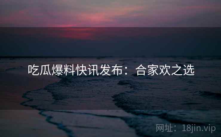 吃瓜爆料快讯发布：合家欢之选