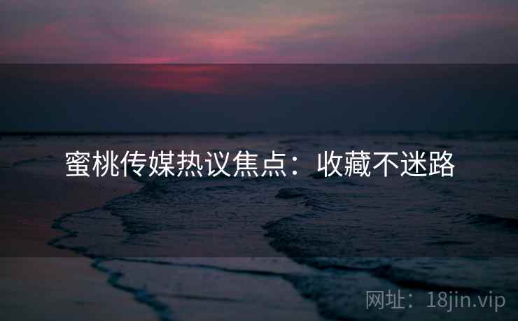 蜜桃传媒热议焦点：收藏不迷路