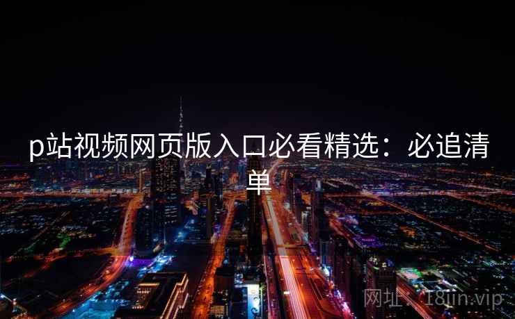 p站视频网页版入口必看精选：必追清单