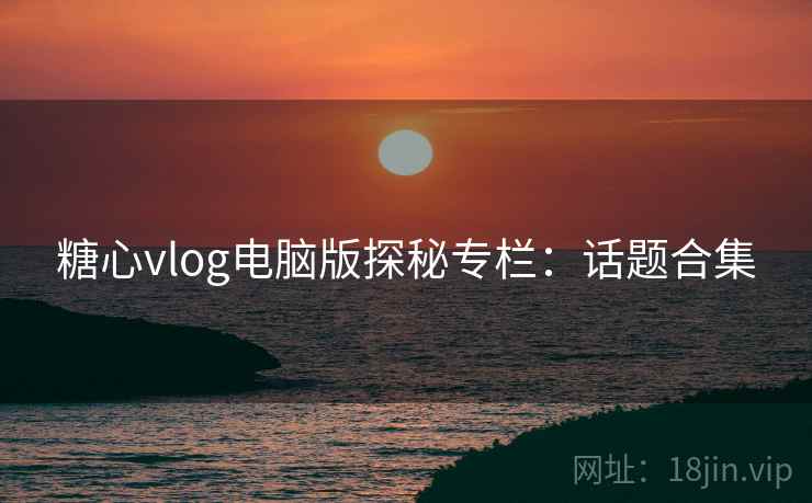 糖心vlog电脑版探秘专栏：话题合集
